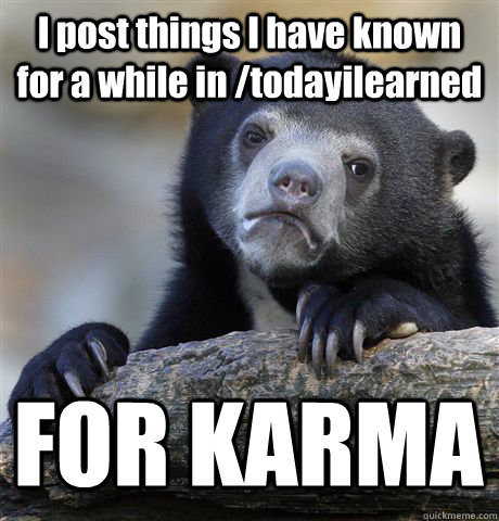 I post things I have known for a while in /todayilearned FOR KARMA  Confession Bear