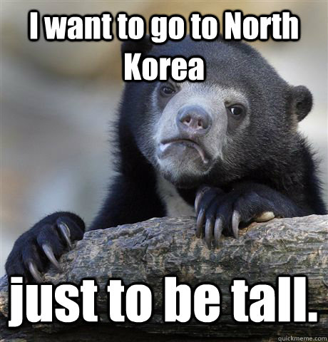 I want to go to North Korea just to be tall.  Confession Bear