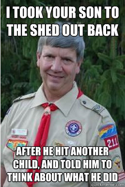 i took your son to the shed out back after he hit another child, and told him to think about what he did  Harmless Scout Leader