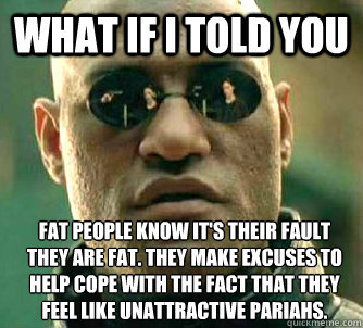 What if I told you Fat people know it's their fault they are fat. They make excuses to help cope with the fact that they feel like unattractive pariahs.  What if I told you