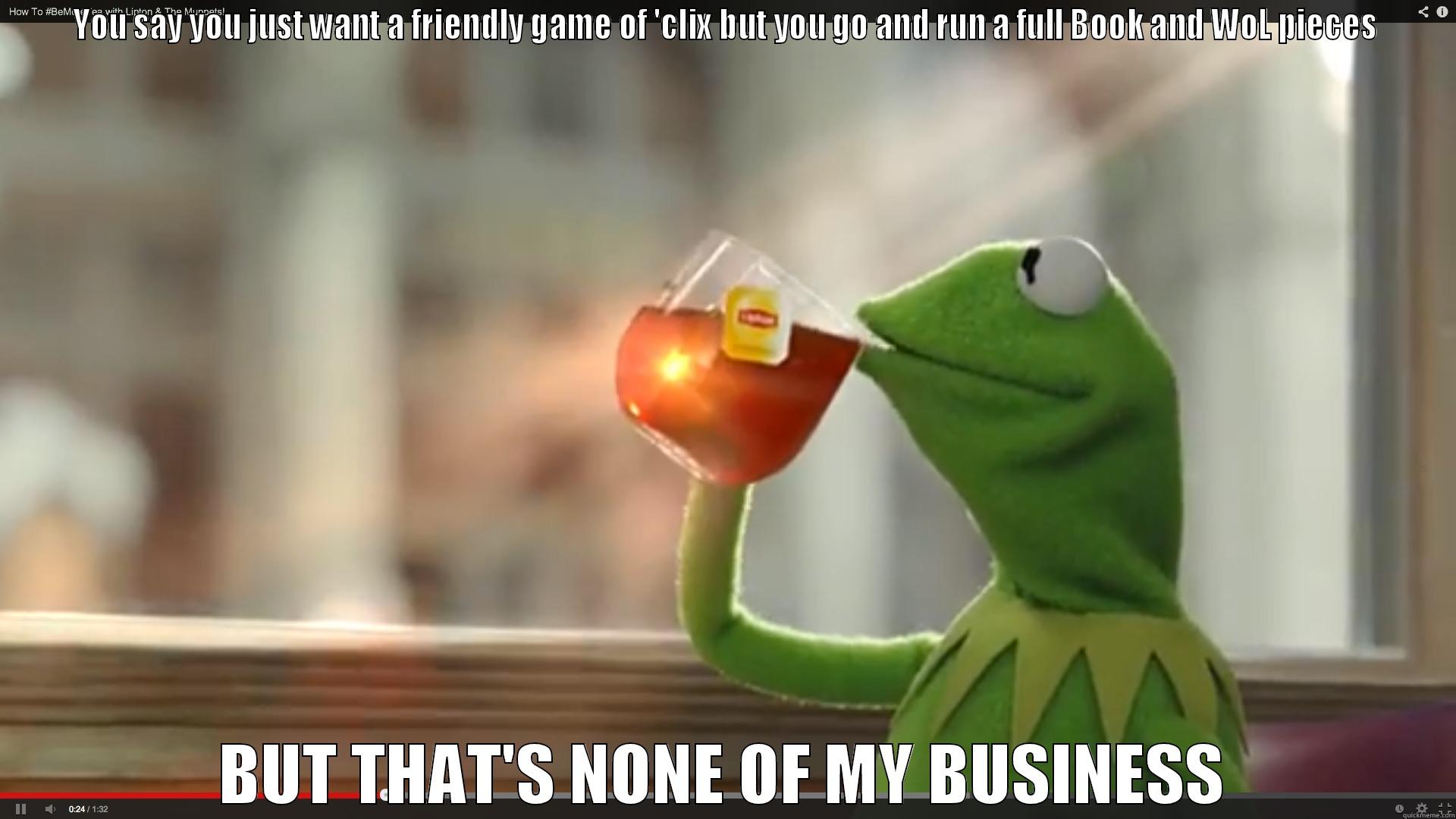 YOU SAY YOU JUST WANT A FRIENDLY GAME OF 'CLIX BUT YOU GO AND RUN A FULL BOOK AND WOL PIECES BUT THAT'S NONE OF MY BUSINESS Misc