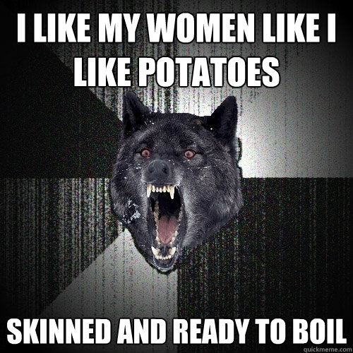 I like my women like I like potatoes Skinned and ready to boil  Insanity Wolf