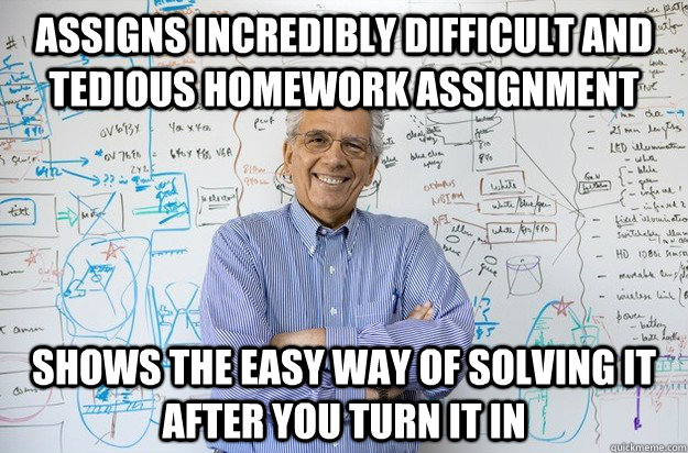 Assigns incredibly difficult and tedious homework assignment shows the easy way of solving it after you turn it in  Engineering Professor