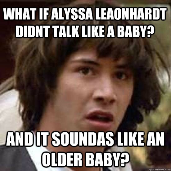 what if alyssa leaonhardt didnt talk like a baby?  and it soundas like an older baby?  conspiracy keanu