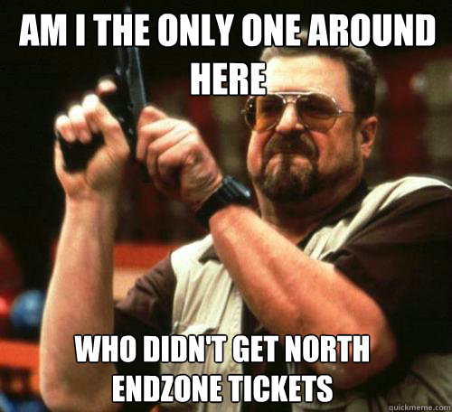 AM I THE ONLY ONE AROUND
HERE WHO DIDN'T GET NORTH ENDZONE TICKETS - AM I THE ONLY ONE AROUND
HERE WHO DIDN'T GET NORTH ENDZONE TICKETS  Misc