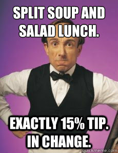 Split soup and salad lunch. Exactly 15% tip. In change.  Angry Waiter