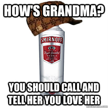 how's grandma? you should call and tell her you love her  Scumbag Alcohol