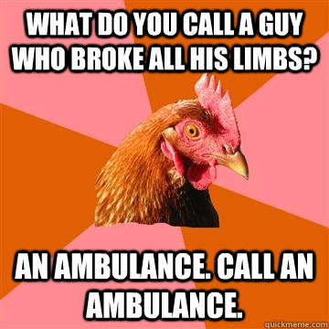 What do you call a guy who broke all his limbs? An ambulance. Call an ambulance.  Anti-Joke Chicken