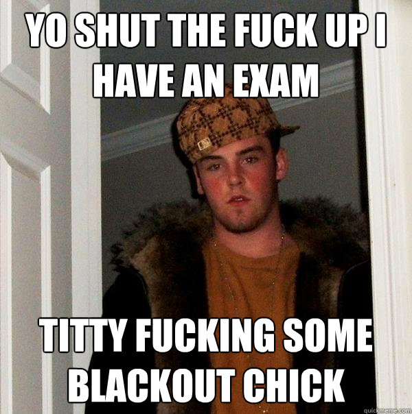 Yo shut the fuck up I have an exam Titty fucking some blackout chick  Scumbag Steve