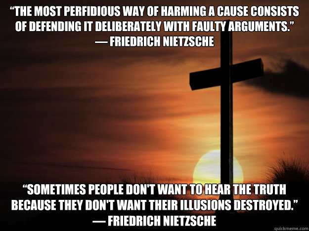 “The most perfidious way of harming a cause consists of defending it deliberately with faulty arguments.”
― Friedrich Nietzsche “Sometimes people don't want to hear the truth because they don't want their illusions destroyed.” - “The most perfidious way of harming a cause consists of defending it deliberately with faulty arguments.”
― Friedrich Nietzsche “Sometimes people don't want to hear the truth because they don't want their illusions destroyed.”  Nietzsche