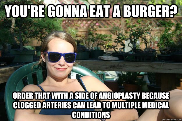 You're gonna eat a burger? Order that with a side of angioplasty because clogged arteries can lead to multiple medical conditions   - You're gonna eat a burger? Order that with a side of angioplasty because clogged arteries can lead to multiple medical conditions    Mallory