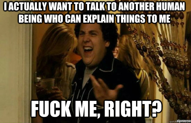 I actually want to talk to another human being who can explain things to me  FUCK ME, RIGHT?  fuck me right