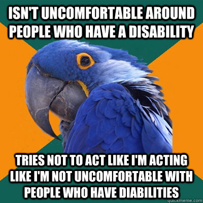 Isn't uncomfortable around people who have a disability  Tries not to act like I'm acting like I'm not uncomfortable with people who have diabilities - Isn't uncomfortable around people who have a disability  Tries not to act like I'm acting like I'm not uncomfortable with people who have diabilities  Paranoid Parrot