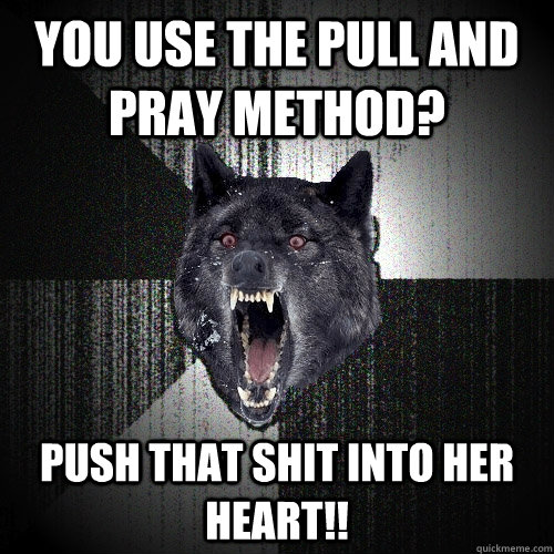 You use the pull and pray method? push that shit into her heart!!  Insanity Wolf