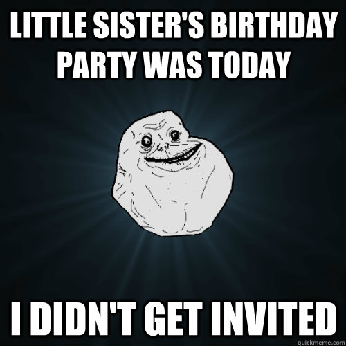 little sister's birthday party was today i didn't get invited  Forever Alone