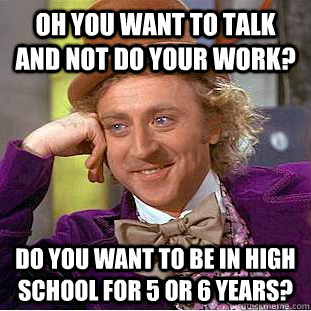 Oh you want to talk and not do your work? do you want to be in high school for 5 or 6 years?  Condescending Wonka