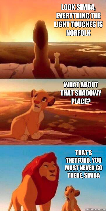 look simba, everything the light touches is Norfolk what about that shadowy place? that's Thetford, you must never go there, simba - look simba, everything the light touches is Norfolk what about that shadowy place? that's Thetford, you must never go there, simba  SIMBA