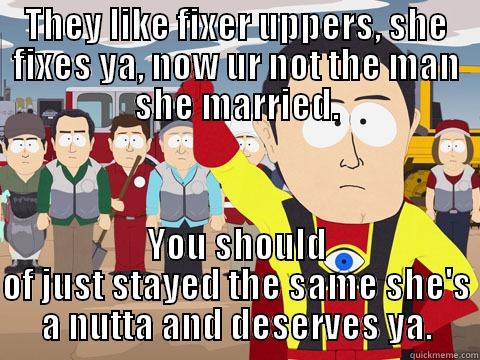 THEY LIKE FIXER UPPERS, SHE FIXES YA, NOW UR NOT THE MAN SHE MARRIED. YOU SHOULD OF JUST STAYED THE SAME SHE'S A NUTTA AND DESERVES YA. Captain Hindsight