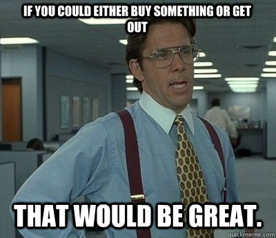 if you could either buy something or get out That would be great.  Bill lumberg