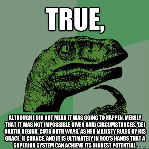 True, Although I did not mean it was going to happen, merely that it was not impossible given said circumstances. 'dei gratia regina' cuts both ways, as her majesty rules by his grace, ie chance, and it is ultimately in god's hands that a superior system  - True, Although I did not mean it was going to happen, merely that it was not impossible given said circumstances. 'dei gratia regina' cuts both ways, as her majesty rules by his grace, ie chance, and it is ultimately in god's hands that a superior system   Philosoraptor