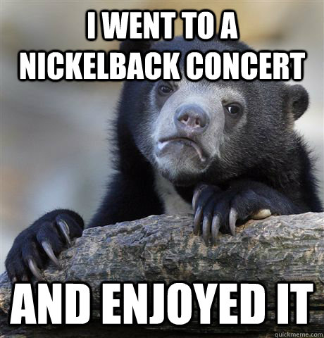 I went to a nickelback concert and enjoyed it - I went to a nickelback concert and enjoyed it  Confession Bear