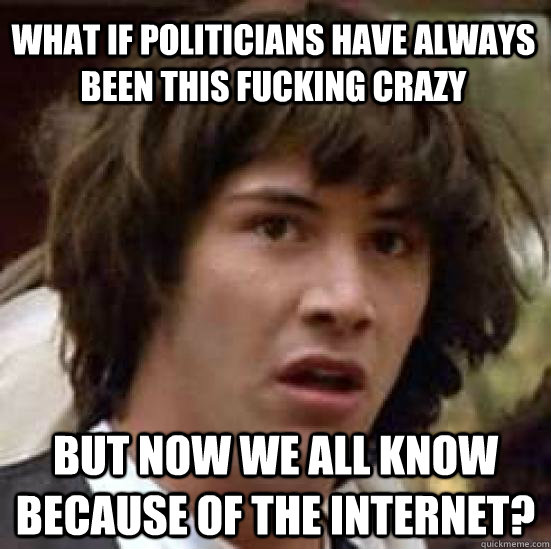 WHat if politicians have always been this fucking crazy But now we all know because of the internet?  conspiracy keanu