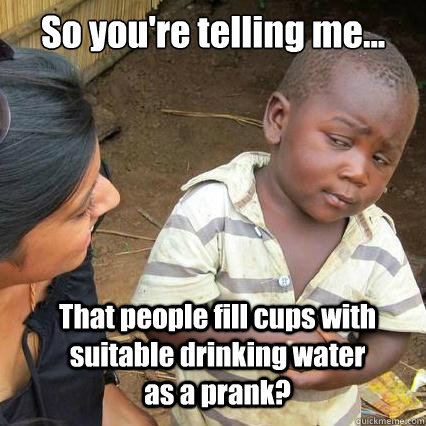 So you're telling me... That people fill cups with suitable drinking water as a prank?  So youre telling me