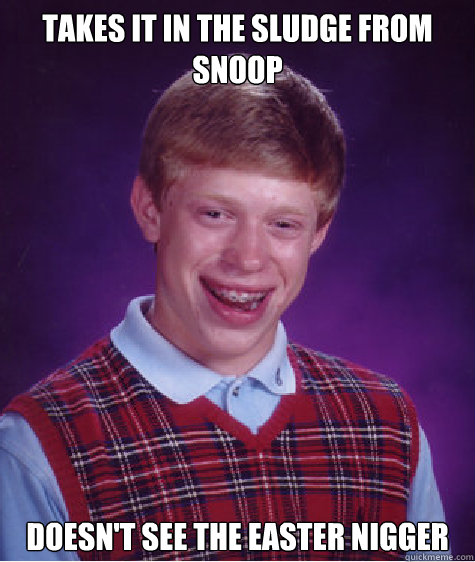 takes it in the sludge from snoop doesn't see the easter nigger  Bad Luck Brian