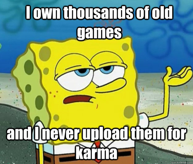 I own thousands of old games and I never upload them for karma - I own thousands of old games and I never upload them for karma  How tough am I