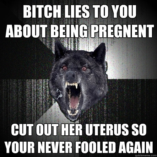 bitch lies to you about being pregnent cut out her uterus so your never fooled again  Insanity Wolf