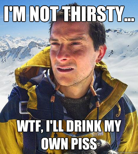 i'm not thirsty... wtf, i'll drink my own piss  Bear Grylls