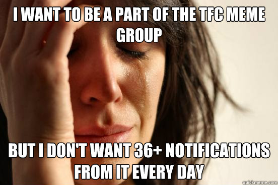 I want to be a part of the TFC meme group but i don't want 36+ notifications from it every day  First World Problems