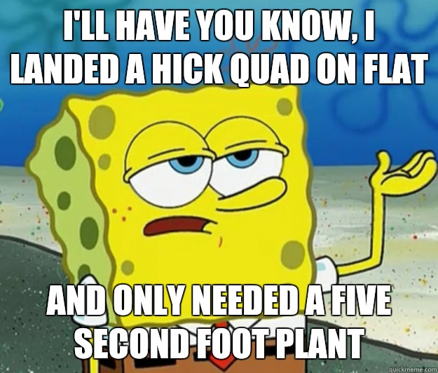 I'll have you know, I landed a hick quad on flat And only needed a five second foot plant - I'll have you know, I landed a hick quad on flat And only needed a five second foot plant  Tough Spongebob
