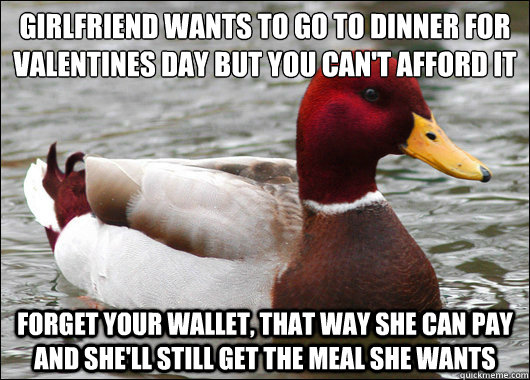 Girlfriend wants to go to dinner for Valentines Day but you can't afford it
 Forget your wallet, that way she can pay and she'll still get the meal she wants  Malicious Advice Mallard