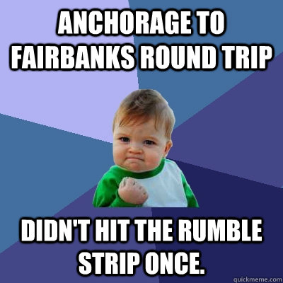 Anchorage to Fairbanks round trip Didn't hit the rumble strip once.   Success Kid