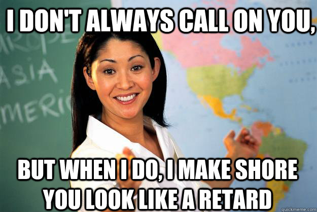 I don't always call on you, But when I do, I make shore you look like a retard Caption 3 goes here Caption 4 goes here  Unhelpful High School Teacher