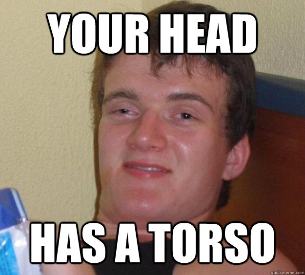 Your head Has a torso  10 Guy