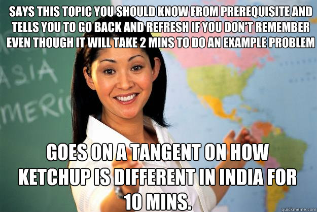 Says this topic you should know from prerequisite and tells you to go back and refresh if you don't remember even though it will take 2 mins to do an example problem goes on a tangent on how ketchup is different in India for 10 mins.  Unhelpful High School Teacher