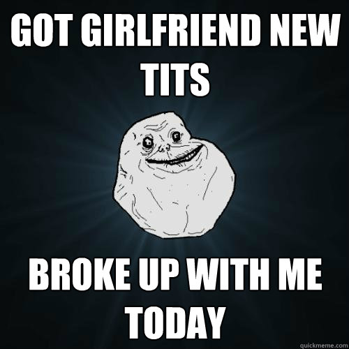 Got girlfriend new tits broke up with me today  Forever Alone