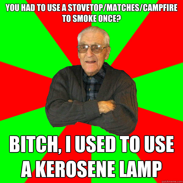 You had to use a stovetop/matches/campfire to smoke once? bitch, I used to use a kerosene lamp  Bachelor Grandpa