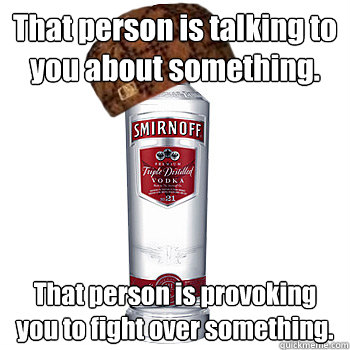 That person is talking to you about something. That person is provoking you to fight over something.  Scumbag Alcohol