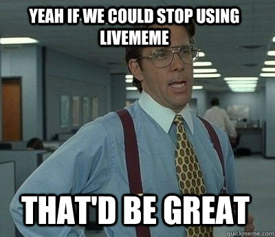 Yeah if we could stop using livememe That'd be great  Bill Lumbergh