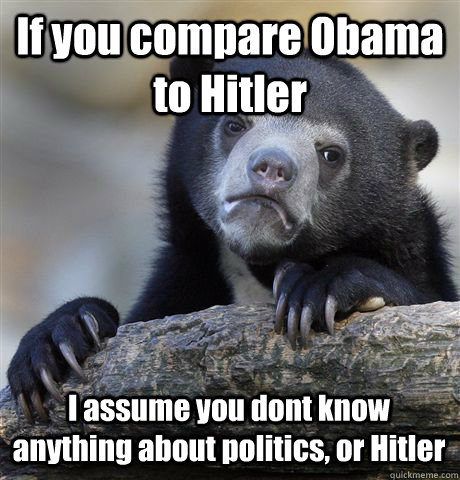 If you compare Obama to Hitler I assume you dont know anything about politics, or Hitler  Confession Bear