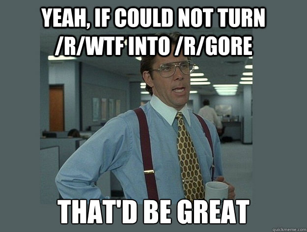 Yeah, if could not turn /r/WTF into /r/gore That'd be great - Yeah, if could not turn /r/WTF into /r/gore That'd be great  Office Space Lumbergh