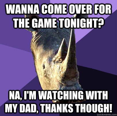 Wanna come over for the game tonight? Na, I'm watching with my Dad, thanks though!  Sexually Oblivious Rhino