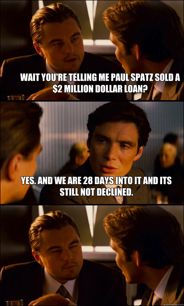 Wait you're telling me Paul Spatz sold a $2 million dollar loan? Yes. And we are 28 days into it and its still not declined.  - Wait you're telling me Paul Spatz sold a $2 million dollar loan? Yes. And we are 28 days into it and its still not declined.   Inception