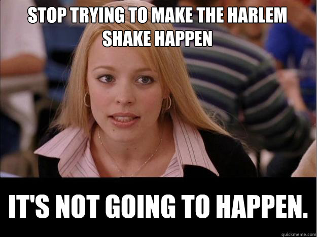 stop trying to make the harlem shake happen It's not going to happen.  Its not going to happen