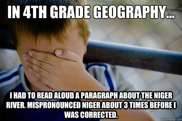 In 4th grade Geography... I had to read aloud a paragraph about the Niger River. Mispronounced Niger about 3 times before I was corrected.  Confession kid