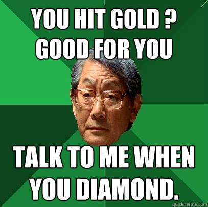 You hit gold ? good for you talk to me when you diamond.    High Expectations Asian Father