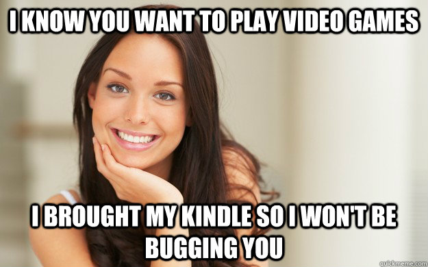 I know you want to play video games i brought my kindle so i won't be bugging you  Good Girl Gina